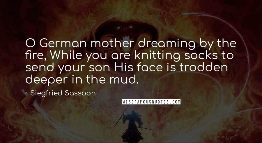 Siegfried Sassoon Quotes: O German mother dreaming by the fire, While you are knitting socks to send your son His face is trodden deeper in the mud.