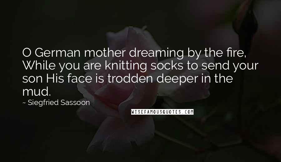 Siegfried Sassoon Quotes: O German mother dreaming by the fire, While you are knitting socks to send your son His face is trodden deeper in the mud.