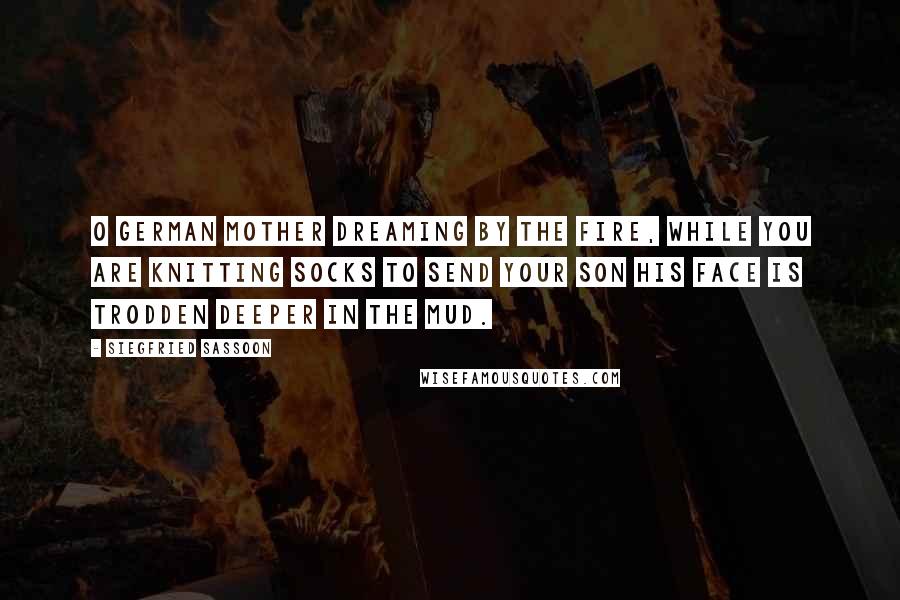 Siegfried Sassoon Quotes: O German mother dreaming by the fire, While you are knitting socks to send your son His face is trodden deeper in the mud.