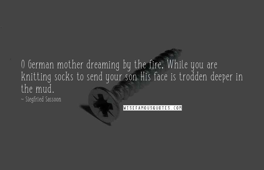 Siegfried Sassoon Quotes: O German mother dreaming by the fire, While you are knitting socks to send your son His face is trodden deeper in the mud.