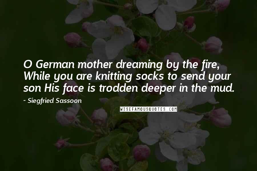 Siegfried Sassoon Quotes: O German mother dreaming by the fire, While you are knitting socks to send your son His face is trodden deeper in the mud.