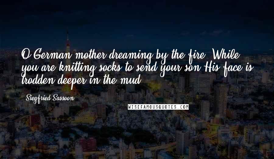 Siegfried Sassoon Quotes: O German mother dreaming by the fire, While you are knitting socks to send your son His face is trodden deeper in the mud.