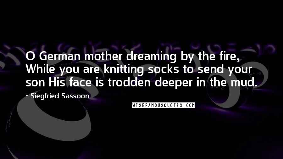 Siegfried Sassoon Quotes: O German mother dreaming by the fire, While you are knitting socks to send your son His face is trodden deeper in the mud.