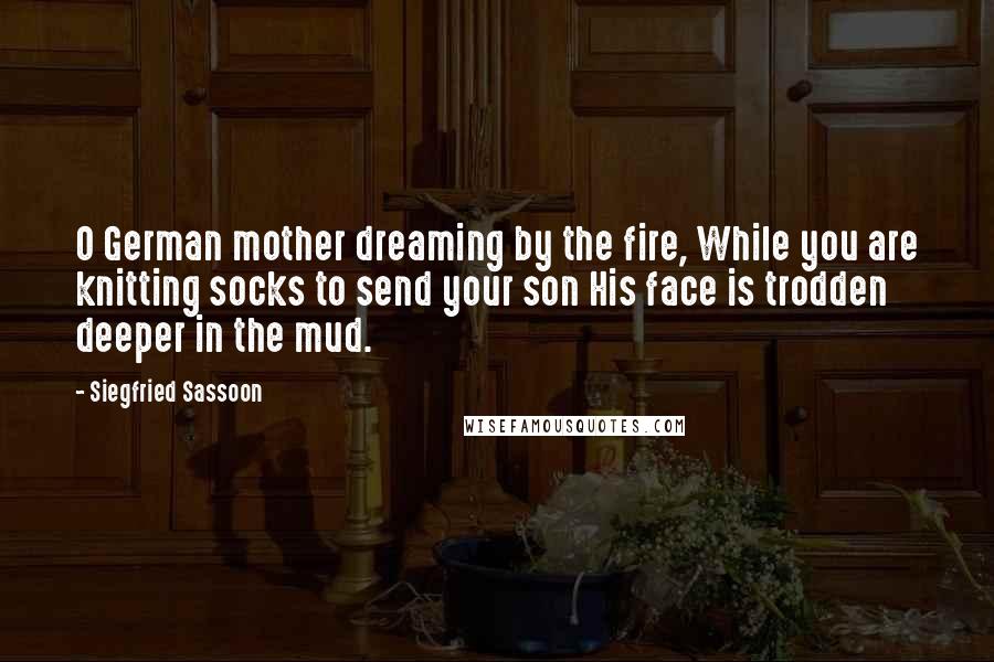 Siegfried Sassoon Quotes: O German mother dreaming by the fire, While you are knitting socks to send your son His face is trodden deeper in the mud.