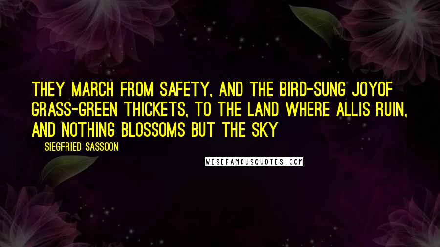 Siegfried Sassoon Quotes: They march from safety, and the bird-sung joyOf grass-green thickets, to the land where allIs ruin, and nothing blossoms but the sky