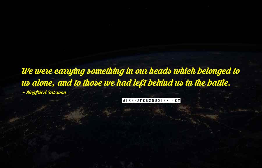 Siegfried Sassoon Quotes: We were carrying something in our heads which belonged to us alone, and to those we had left behind us in the battle.