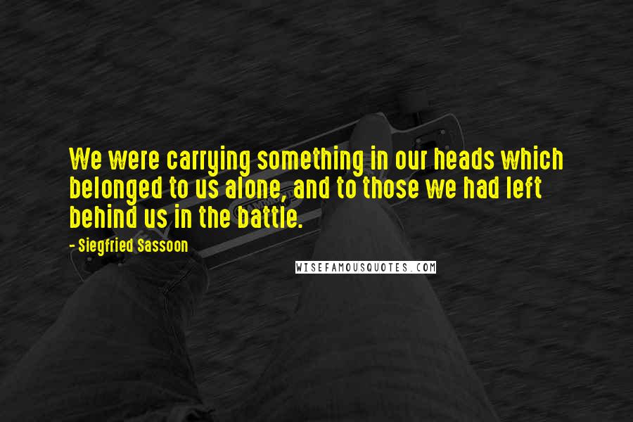 Siegfried Sassoon Quotes: We were carrying something in our heads which belonged to us alone, and to those we had left behind us in the battle.