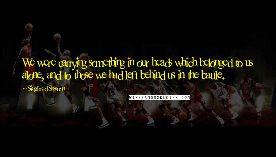 Siegfried Sassoon Quotes: We were carrying something in our heads which belonged to us alone, and to those we had left behind us in the battle.