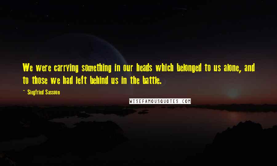 Siegfried Sassoon Quotes: We were carrying something in our heads which belonged to us alone, and to those we had left behind us in the battle.