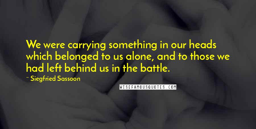 Siegfried Sassoon Quotes: We were carrying something in our heads which belonged to us alone, and to those we had left behind us in the battle.