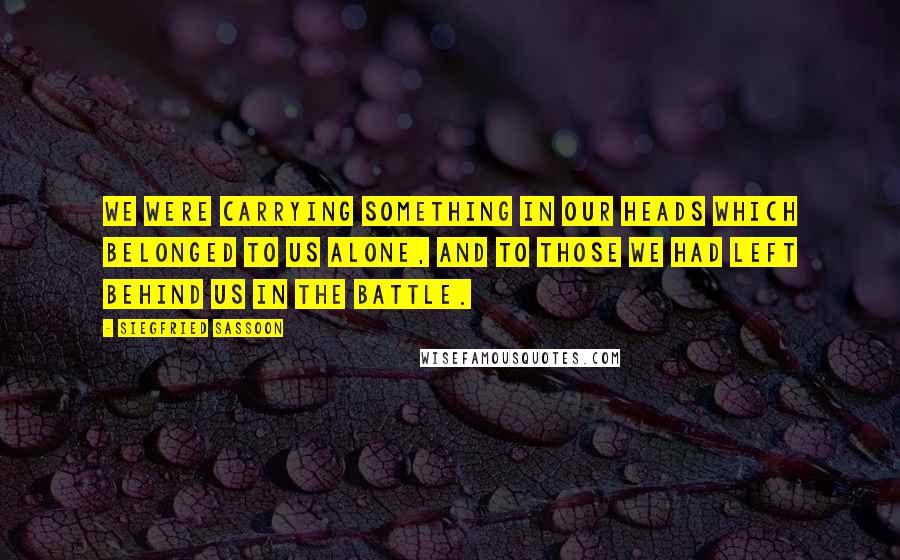 Siegfried Sassoon Quotes: We were carrying something in our heads which belonged to us alone, and to those we had left behind us in the battle.