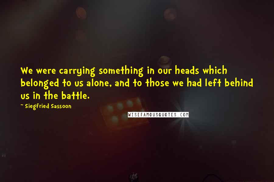 Siegfried Sassoon Quotes: We were carrying something in our heads which belonged to us alone, and to those we had left behind us in the battle.