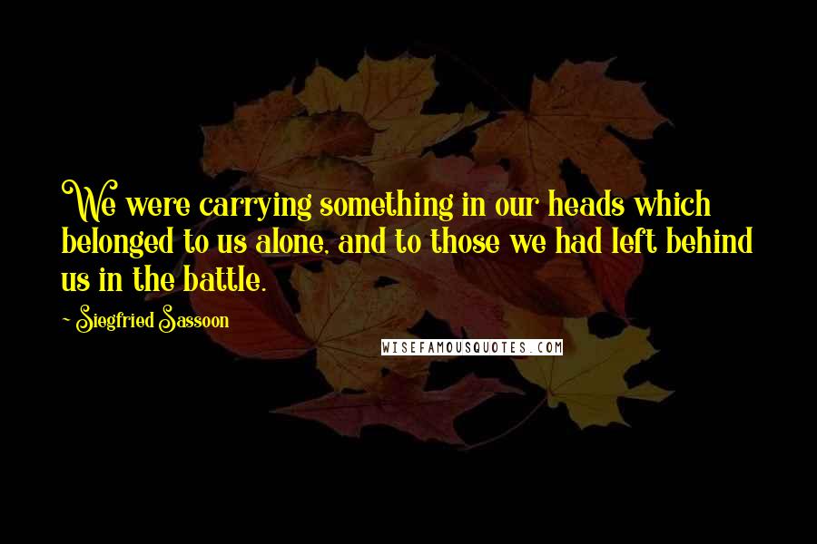 Siegfried Sassoon Quotes: We were carrying something in our heads which belonged to us alone, and to those we had left behind us in the battle.