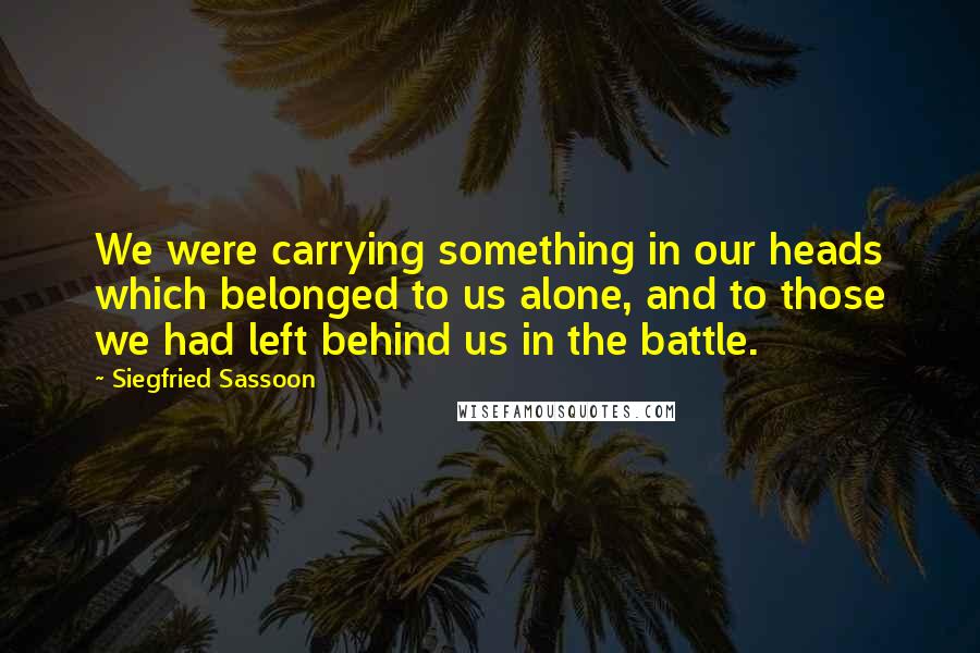 Siegfried Sassoon Quotes: We were carrying something in our heads which belonged to us alone, and to those we had left behind us in the battle.