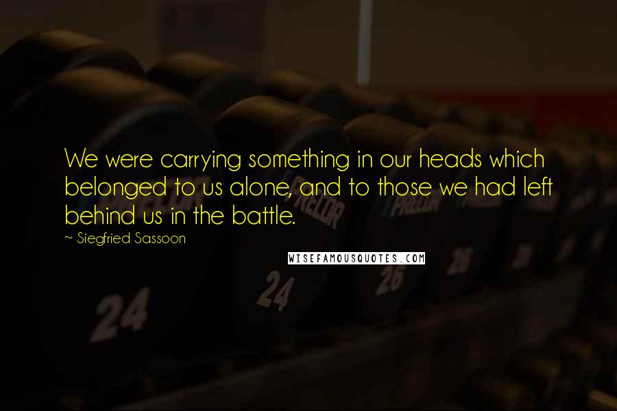 Siegfried Sassoon Quotes: We were carrying something in our heads which belonged to us alone, and to those we had left behind us in the battle.