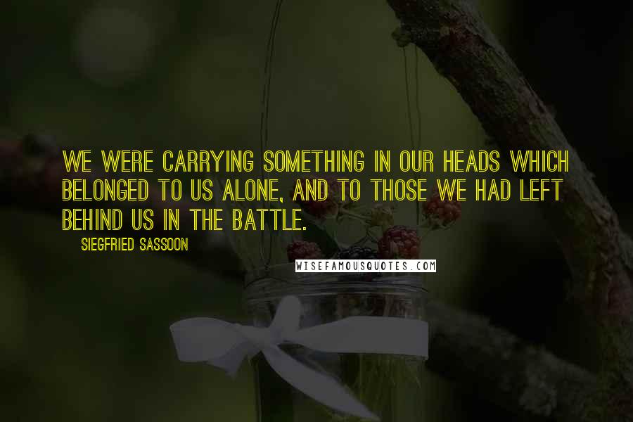 Siegfried Sassoon Quotes: We were carrying something in our heads which belonged to us alone, and to those we had left behind us in the battle.
