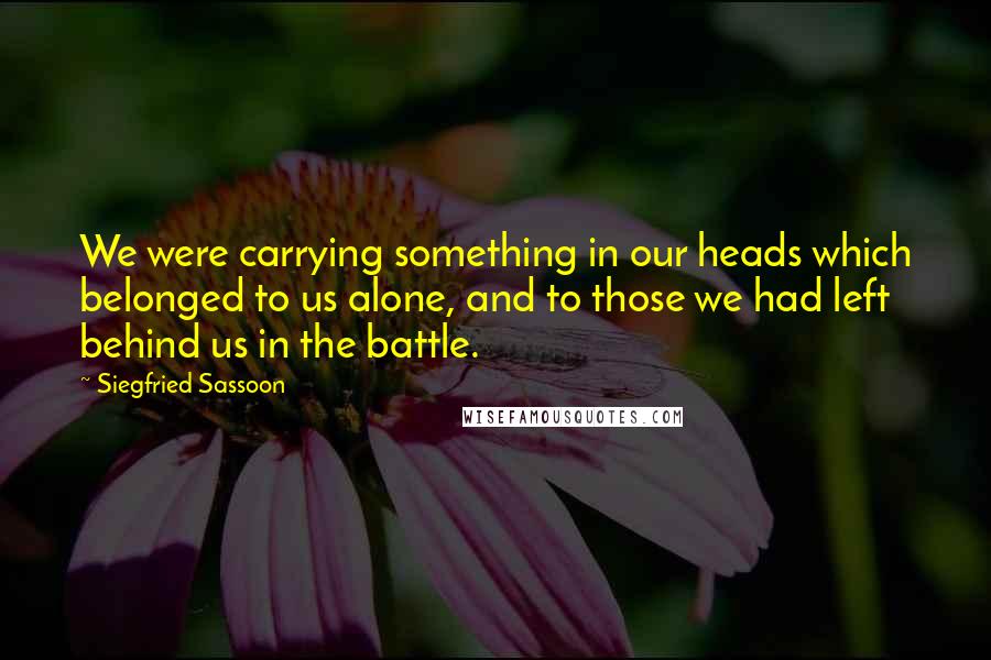 Siegfried Sassoon Quotes: We were carrying something in our heads which belonged to us alone, and to those we had left behind us in the battle.