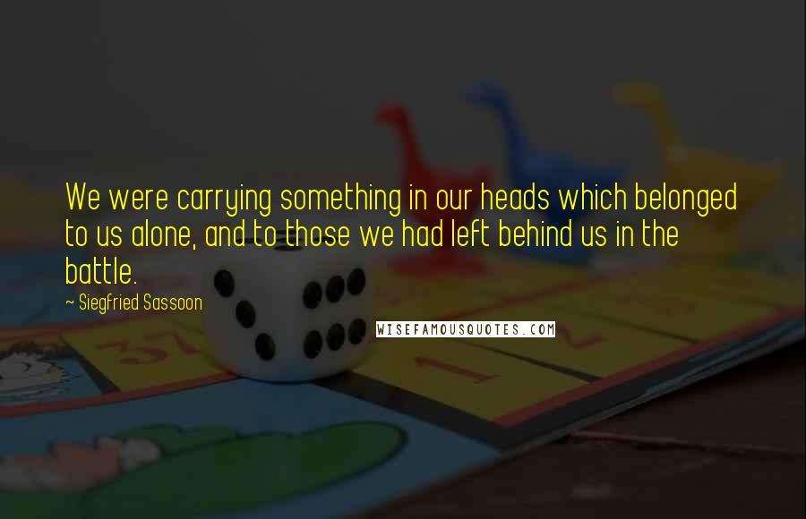 Siegfried Sassoon Quotes: We were carrying something in our heads which belonged to us alone, and to those we had left behind us in the battle.