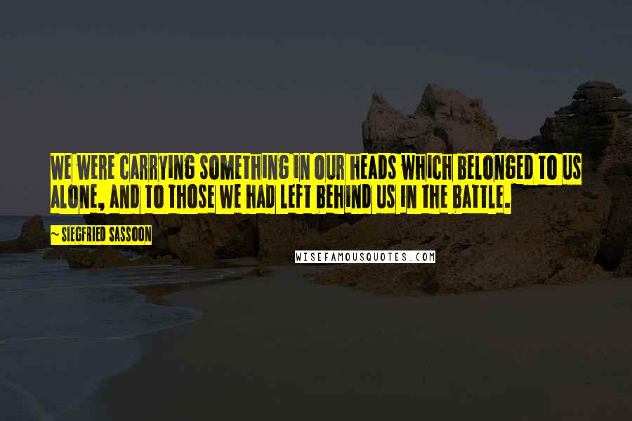 Siegfried Sassoon Quotes: We were carrying something in our heads which belonged to us alone, and to those we had left behind us in the battle.