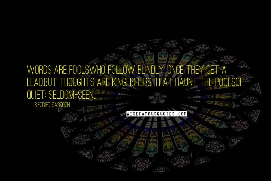 Siegried Sassoon Quotes: Words are foolsWho follow blindly, once they get a lead.But thoughts are kingfishers that haunt the poolsOf quiet; seldom-seen...