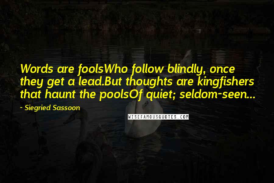 Siegried Sassoon Quotes: Words are foolsWho follow blindly, once they get a lead.But thoughts are kingfishers that haunt the poolsOf quiet; seldom-seen...