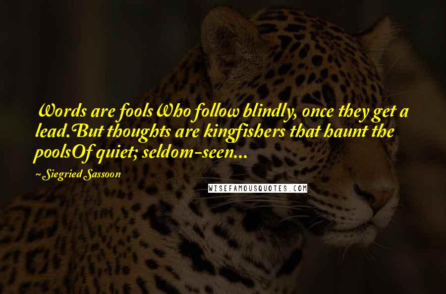 Siegried Sassoon Quotes: Words are foolsWho follow blindly, once they get a lead.But thoughts are kingfishers that haunt the poolsOf quiet; seldom-seen...