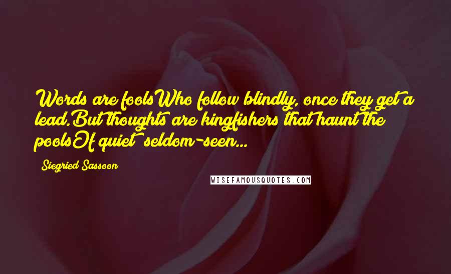 Siegried Sassoon Quotes: Words are foolsWho follow blindly, once they get a lead.But thoughts are kingfishers that haunt the poolsOf quiet; seldom-seen...