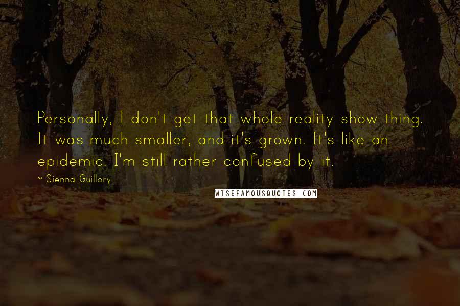 Sienna Guillory Quotes: Personally, I don't get that whole reality show thing. It was much smaller, and it's grown. It's like an epidemic. I'm still rather confused by it.