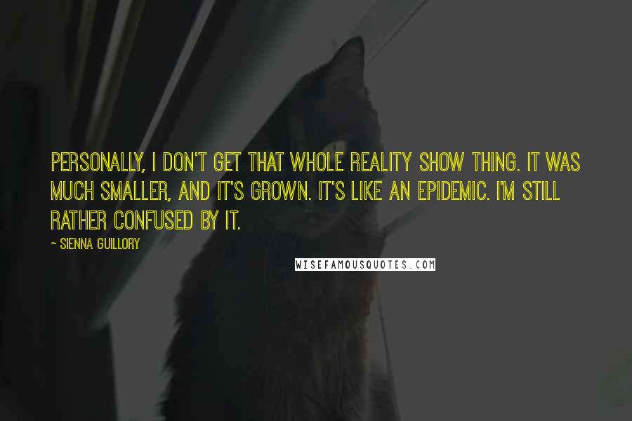 Sienna Guillory Quotes: Personally, I don't get that whole reality show thing. It was much smaller, and it's grown. It's like an epidemic. I'm still rather confused by it.