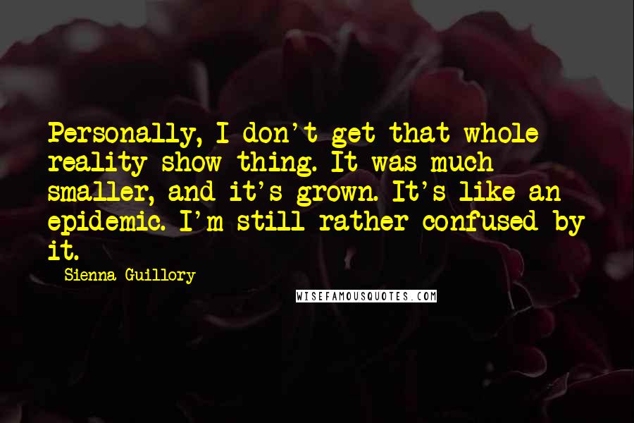 Sienna Guillory Quotes: Personally, I don't get that whole reality show thing. It was much smaller, and it's grown. It's like an epidemic. I'm still rather confused by it.