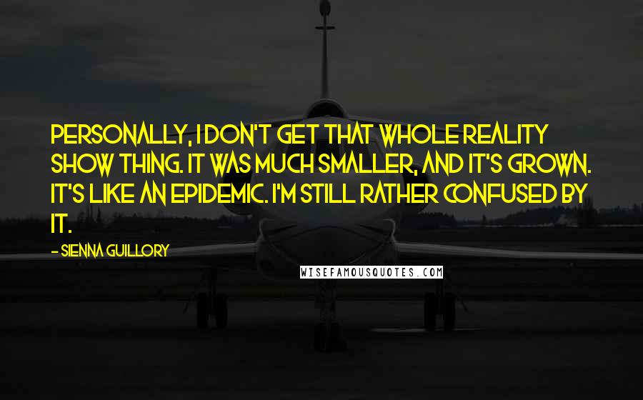Sienna Guillory Quotes: Personally, I don't get that whole reality show thing. It was much smaller, and it's grown. It's like an epidemic. I'm still rather confused by it.