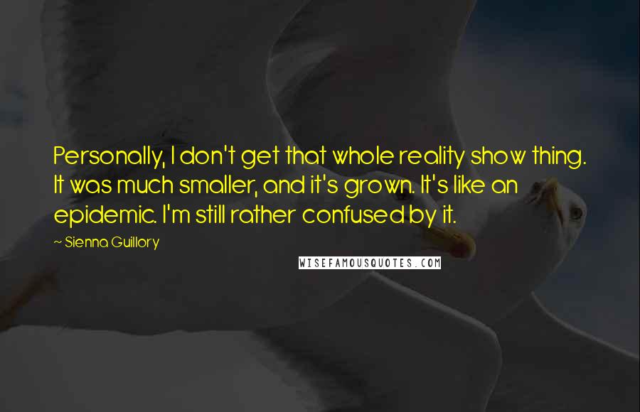 Sienna Guillory Quotes: Personally, I don't get that whole reality show thing. It was much smaller, and it's grown. It's like an epidemic. I'm still rather confused by it.