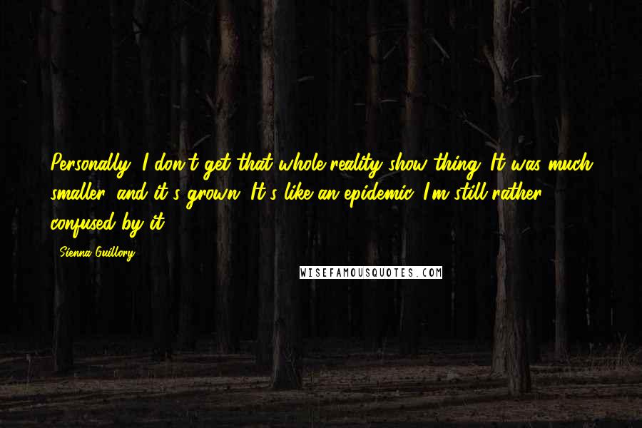 Sienna Guillory Quotes: Personally, I don't get that whole reality show thing. It was much smaller, and it's grown. It's like an epidemic. I'm still rather confused by it.