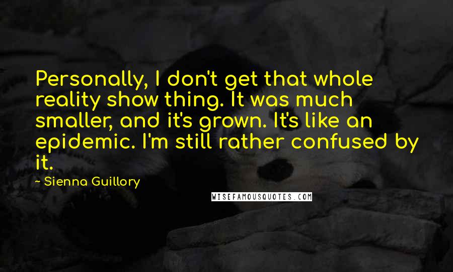 Sienna Guillory Quotes: Personally, I don't get that whole reality show thing. It was much smaller, and it's grown. It's like an epidemic. I'm still rather confused by it.