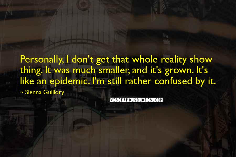 Sienna Guillory Quotes: Personally, I don't get that whole reality show thing. It was much smaller, and it's grown. It's like an epidemic. I'm still rather confused by it.