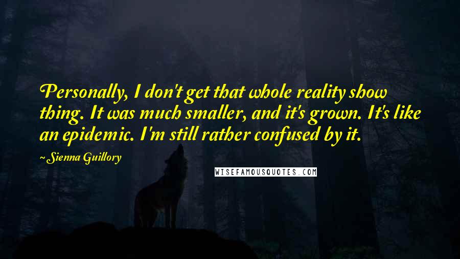 Sienna Guillory Quotes: Personally, I don't get that whole reality show thing. It was much smaller, and it's grown. It's like an epidemic. I'm still rather confused by it.