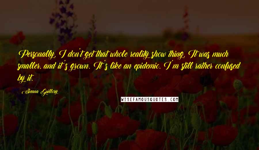 Sienna Guillory Quotes: Personally, I don't get that whole reality show thing. It was much smaller, and it's grown. It's like an epidemic. I'm still rather confused by it.