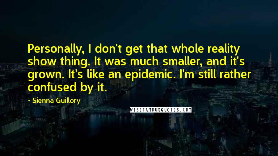 Sienna Guillory Quotes: Personally, I don't get that whole reality show thing. It was much smaller, and it's grown. It's like an epidemic. I'm still rather confused by it.