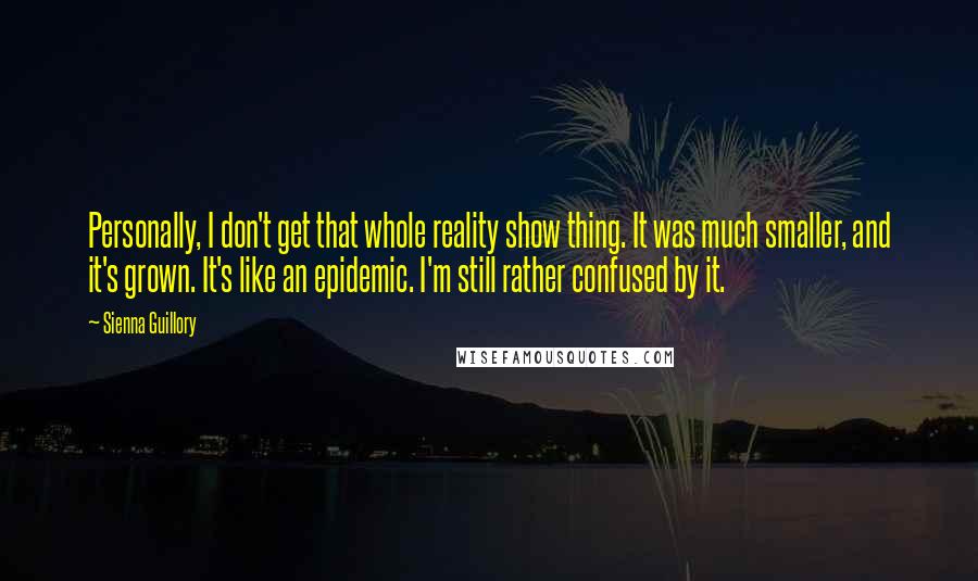 Sienna Guillory Quotes: Personally, I don't get that whole reality show thing. It was much smaller, and it's grown. It's like an epidemic. I'm still rather confused by it.