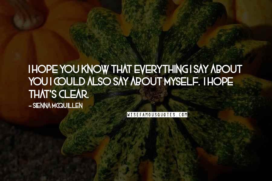 Sienna McQuillen Quotes: I hope you know that everything I say about you I could also say about myself.  I hope that's clear.