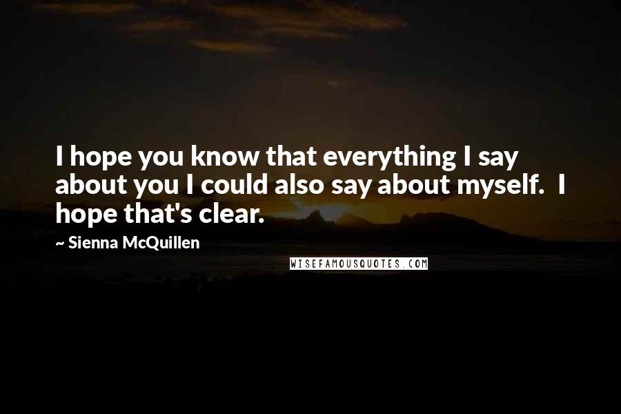 Sienna McQuillen Quotes: I hope you know that everything I say about you I could also say about myself.  I hope that's clear.