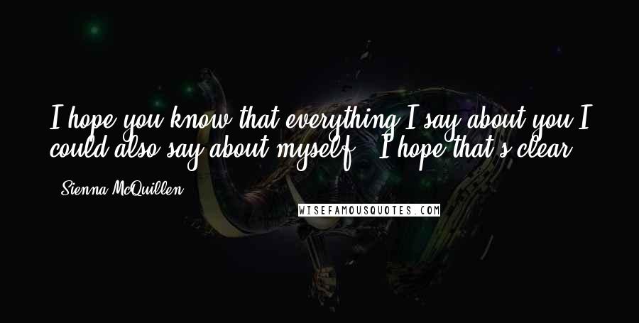 Sienna McQuillen Quotes: I hope you know that everything I say about you I could also say about myself.  I hope that's clear.