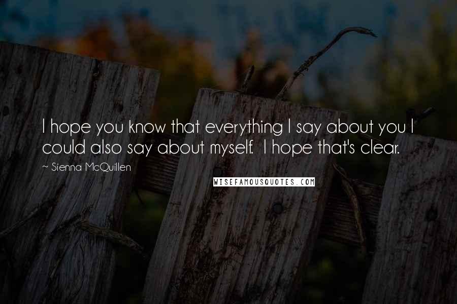 Sienna McQuillen Quotes: I hope you know that everything I say about you I could also say about myself.  I hope that's clear.