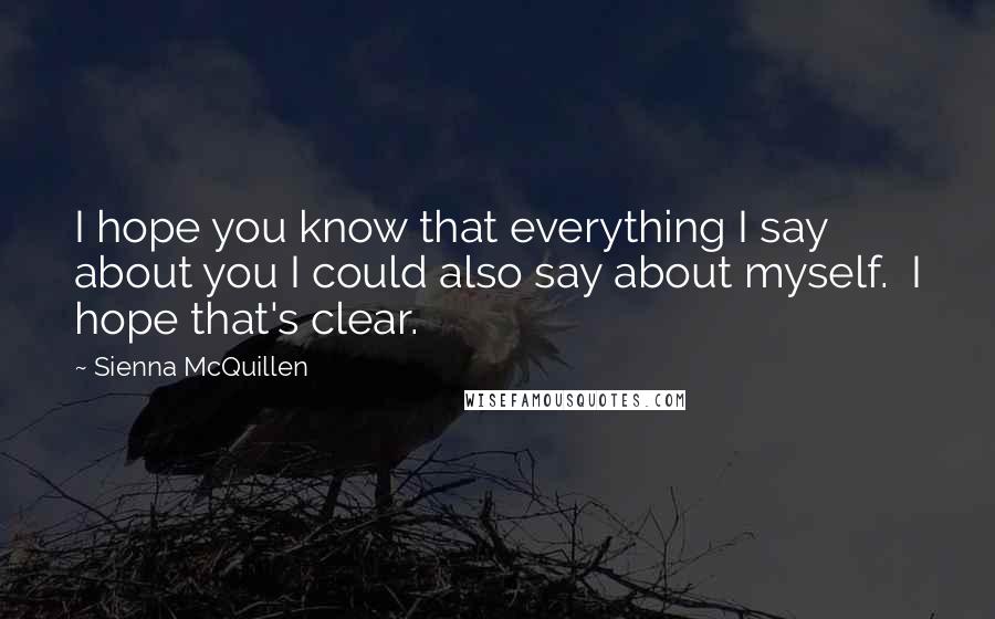 Sienna McQuillen Quotes: I hope you know that everything I say about you I could also say about myself.  I hope that's clear.