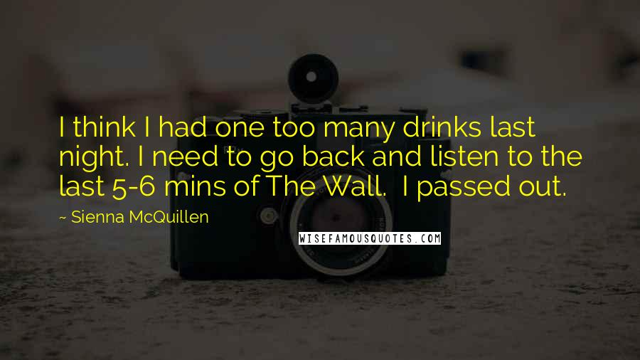 Sienna McQuillen Quotes: I think I had one too many drinks last night. I need to go back and listen to the last 5-6 mins of The Wall.  I passed out.