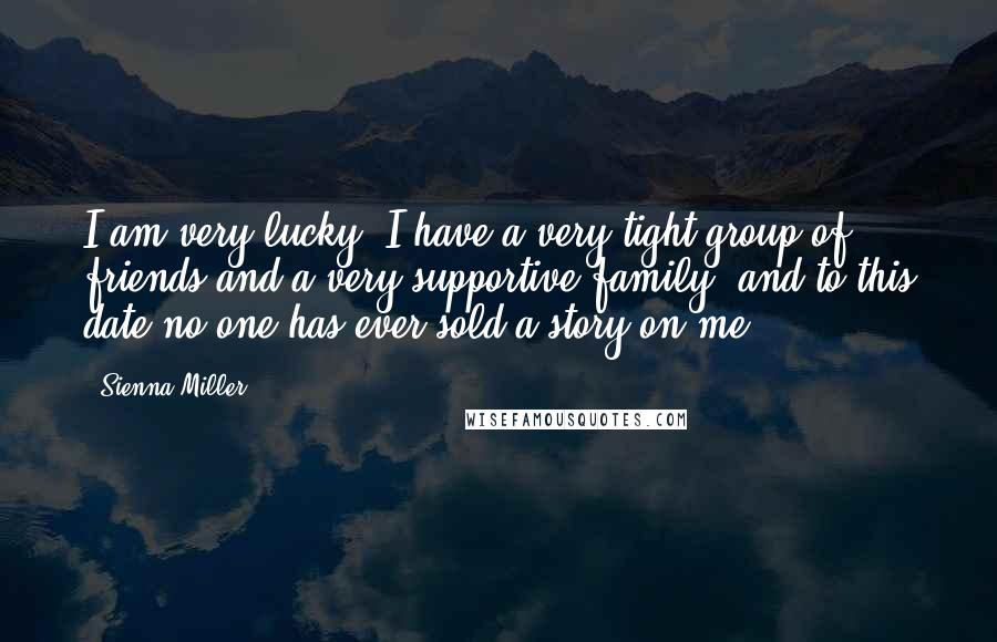 Sienna Miller Quotes: I am very lucky, I have a very tight group of friends and a very supportive family, and to this date no-one has ever sold a story on me.