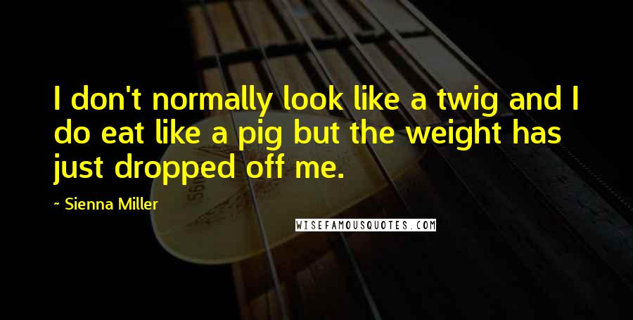 Sienna Miller Quotes: I don't normally look like a twig and I do eat like a pig but the weight has just dropped off me.