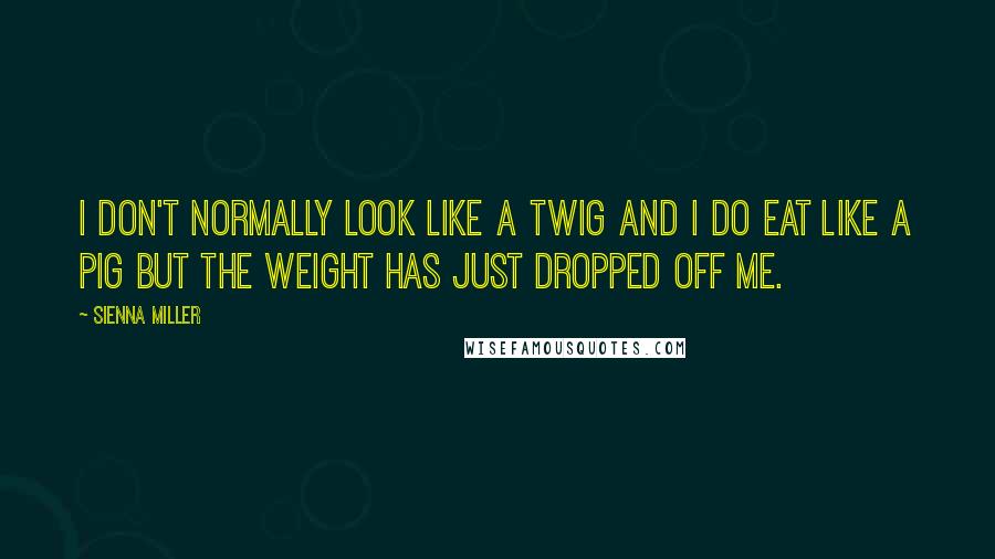 Sienna Miller Quotes: I don't normally look like a twig and I do eat like a pig but the weight has just dropped off me.