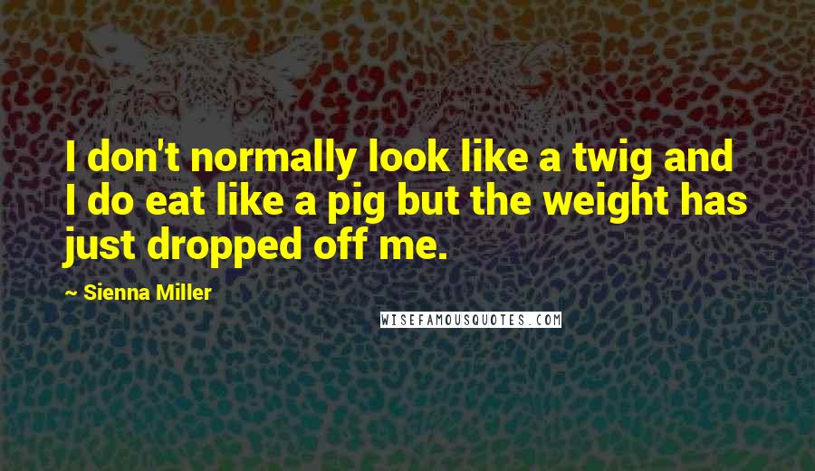 Sienna Miller Quotes: I don't normally look like a twig and I do eat like a pig but the weight has just dropped off me.