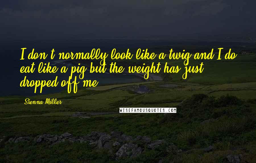 Sienna Miller Quotes: I don't normally look like a twig and I do eat like a pig but the weight has just dropped off me.